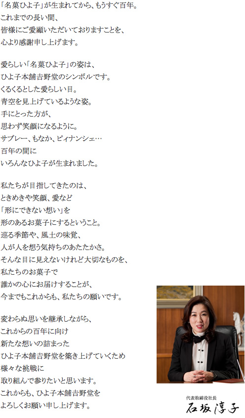 「名菓ひよ子」が生まれてから、もうすぐ百年。
                        これまでの長い間、
                        皆様にご愛顧いただいておりますことを、
                        心より感謝申し上げます。
                        愛らしい「名菓ひよ子」の姿は、
                        ひよ子本舗吉野堂のシンボルです。
                        くるくるとした愛らしい目。
                        青空を見上げているような姿。
                        手にとった方が、
                        思わず笑顔になるように。
                        サブレー、もなか、ピィナンシェ…
                        百年の間に
                        いろんなひよ子が生まれました。
                        私たちが目指してきたのは、
                        ときめきや笑顔、愛など
                        「形にできない想い」を
                        形のあるお菓子にするということ。
                        巡る季節や、風土の味覚、
                        人が人を想う気持ちのあたたかさ。
                        そんな目に見えないけれど大切なものを、
                        私たちのお菓子で
                        誰かの心にお届けすることが、
                        今までもこれからも、私たちの願いです。
                        変わらぬ思いを継承しながら、
                        これからの百年に向け
                        新たな想いの詰まった
                        ひよ子本舗吉野堂を築き上げていくため
                        様々な挑戦に
                        取り組んで参りたいと思います。
                        これからも、ひよ子本舗吉野堂を
                        よろしくお願い申し上げます。
                        
                        代表取締役社長　石坂淳子